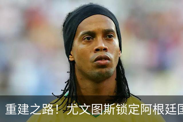 重建之路！尤文图斯锁定阿根廷国门，西甲双星即将加盟，米兰门神转会切尔西